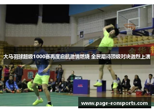 大马羽球超级1000赛再度启航激情燃烧 全民期待顶级对决激烈上演